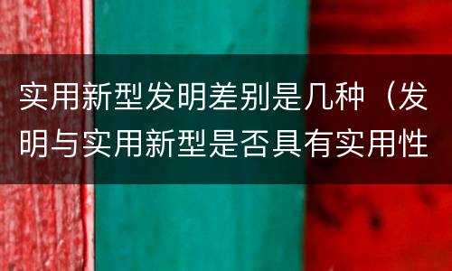 实用新型发明差别是几种（发明与实用新型是否具有实用性）