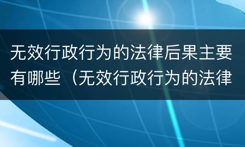 无效行政行为的法律后果主要有哪些（无效行政行为的法律后果主要有哪些类型）