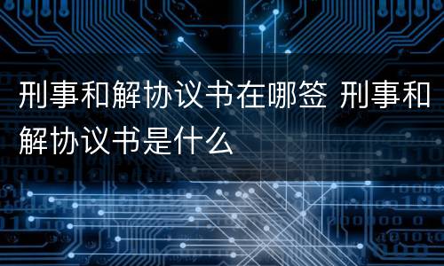 刑事和解协议书在哪签 刑事和解协议书是什么
