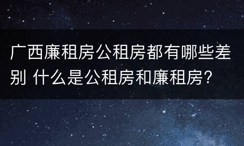 广西廉租房公租房都有哪些差别 什么是公租房和廉租房?