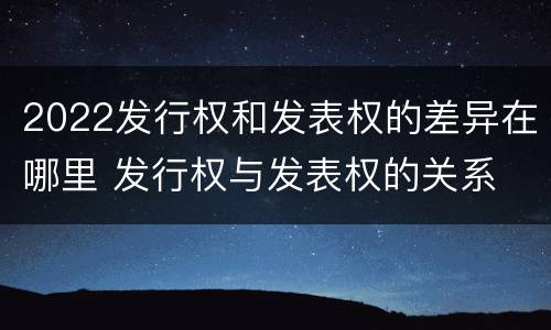 2022发行权和发表权的差异在哪里 发行权与发表权的关系