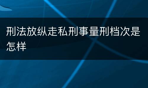 刑法放纵走私刑事量刑档次是怎样
