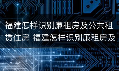 福建怎样识别廉租房及公共租赁住房 福建怎样识别廉租房及公共租赁住房信息