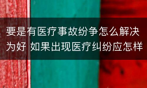 要是有医疗事故纷争怎么解决为好 如果出现医疗纠纷应怎样处理