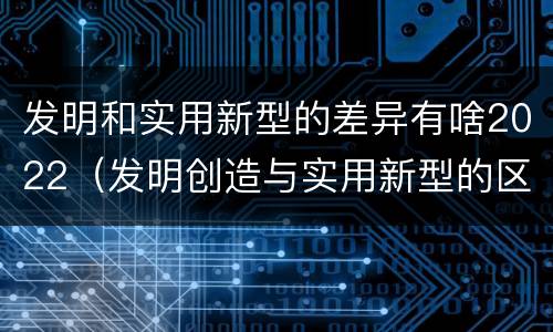 发明和实用新型的差异有啥2022（发明创造与实用新型的区别）