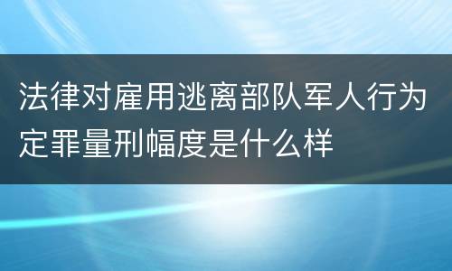 法律对雇用逃离部队军人行为定罪量刑幅度是什么样