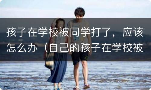 孩子在学校被同学打了，应该怎么办（自己的孩子在学校被同学打怎么处理）