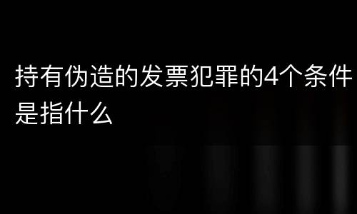 持有伪造的发票犯罪的4个条件是指什么