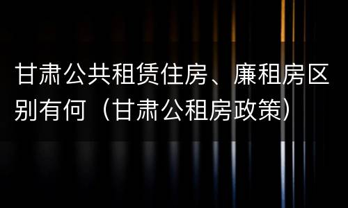 甘肃公共租赁住房、廉租房区别有何（甘肃公租房政策）