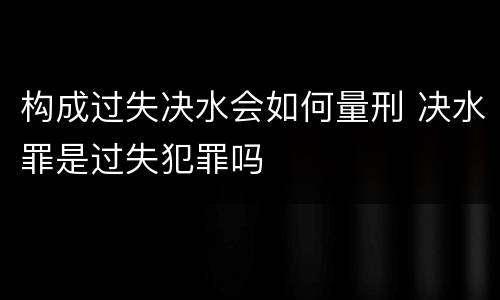 构成过失决水会如何量刑 决水罪是过失犯罪吗