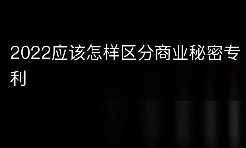 2022应该怎样区分商业秘密专利