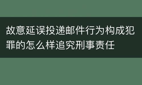 故意延误投递邮件行为构成犯罪的怎么样追究刑事责任