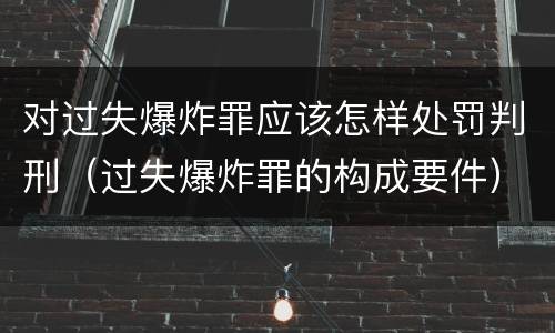 对过失爆炸罪应该怎样处罚判刑（过失爆炸罪的构成要件）