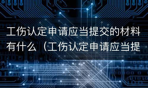 工伤认定申请应当提交的材料有什么（工伤认定申请应当提交的材料有什么要求）