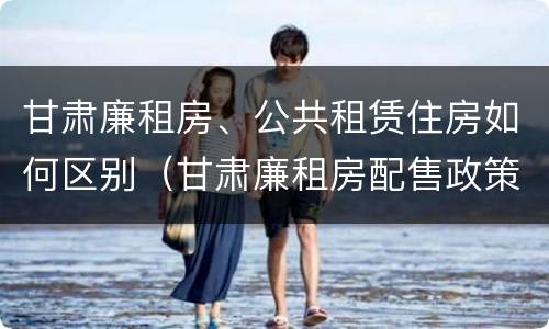 甘肃廉租房、公共租赁住房如何区别（甘肃廉租房配售政策）