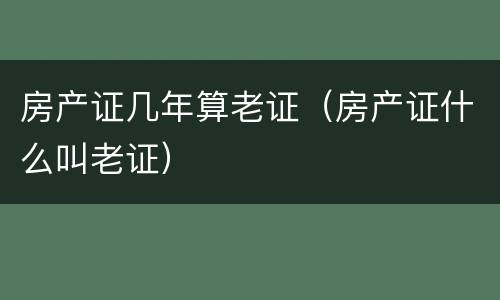 房产证几年算老证（房产证什么叫老证）