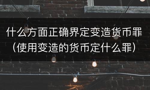 什么方面正确界定变造货币罪（使用变造的货币定什么罪）