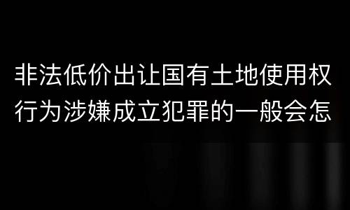 非法低价出让国有土地使用权行为涉嫌成立犯罪的一般会怎么样判处