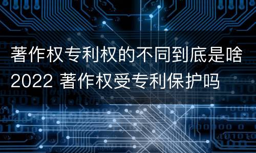 著作权专利权的不同到底是啥2022 著作权受专利保护吗