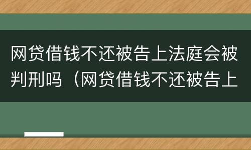 网贷借钱不还被告上法庭会被判刑吗（网贷借钱不还被告上法庭会被判刑吗知乎）