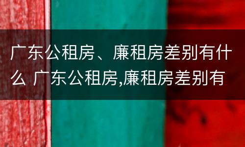 广东公租房、廉租房差别有什么 广东公租房,廉租房差别有什么不同