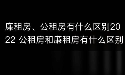 廉租房、公租房有什么区别2022 公租房和廉租房有什么区别?2019年的