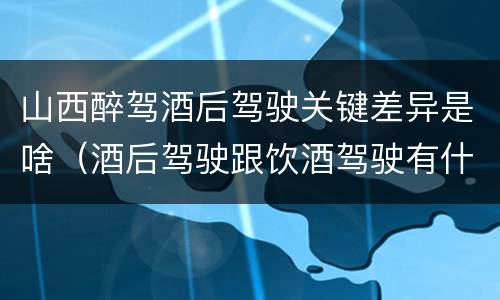山西醉驾酒后驾驶关键差异是啥（酒后驾驶跟饮酒驾驶有什么区别）