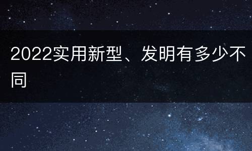 2022实用新型、发明有多少不同