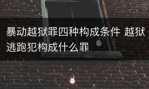 暴动越狱罪四种构成条件 越狱逃跑犯构成什么罪