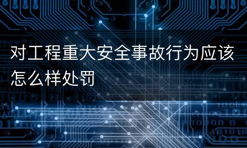 对工程重大安全事故行为应该怎么样处罚
