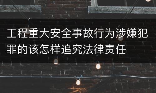 工程重大安全事故行为涉嫌犯罪的该怎样追究法律责任