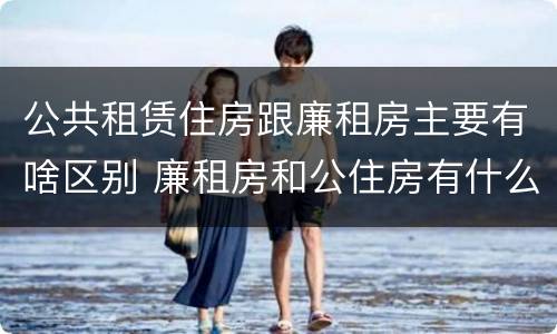 公共租赁住房跟廉租房主要有啥区别 廉租房和公住房有什么区别