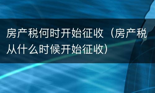 房产税何时开始征收（房产税从什么时候开始征收）