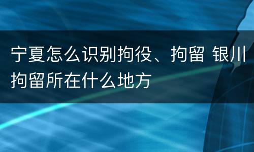 宁夏怎么识别拘役、拘留 银川拘留所在什么地方
