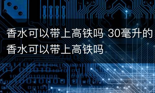 香水可以带上高铁吗 30毫升的香水可以带上高铁吗