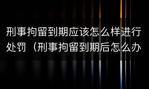 刑事拘留到期应该怎么样进行处罚（刑事拘留到期后怎么办）