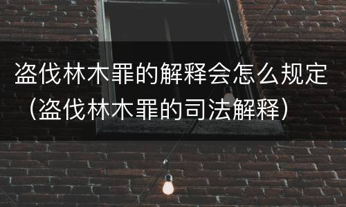 盗伐林木罪的解释会怎么规定（盗伐林木罪的司法解释）