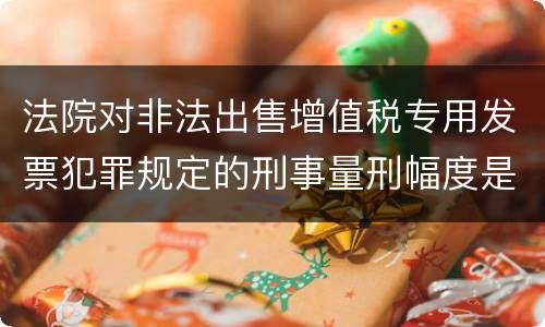 法院对非法出售增值税专用发票犯罪规定的刑事量刑幅度是什么