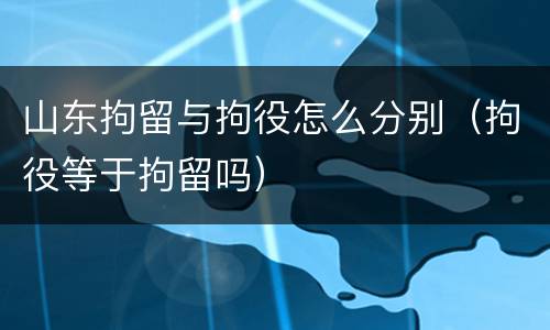 山东拘留与拘役怎么分别（拘役等于拘留吗）