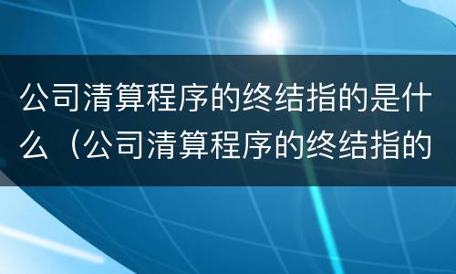 公司清算程序的终结指的是什么（公司清算程序的终结指的是什么内容）