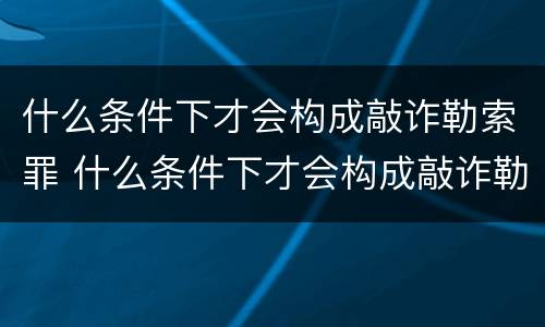 什么条件下才会构成敲诈勒索罪 什么条件下才会构成敲诈勒索罪呢