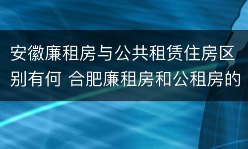安徽廉租房与公共租赁住房区别有何 合肥廉租房和公租房的区别