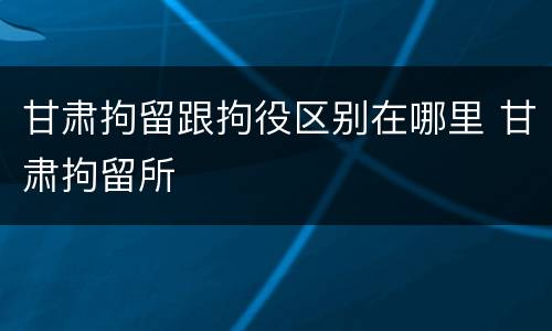 甘肃拘留跟拘役区别在哪里 甘肃拘留所