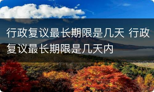行政复议最长期限是几天 行政复议最长期限是几天内