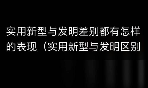 实用新型与发明差别都有怎样的表现（实用新型与发明区别）
