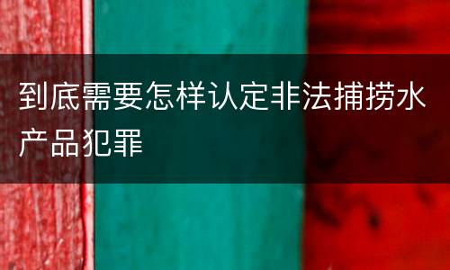 到底需要怎样认定非法捕捞水产品犯罪