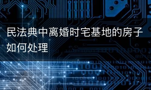 民法典中离婚时宅基地的房子如何处理