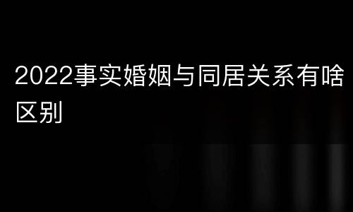 2022事实婚姻与同居关系有啥区别