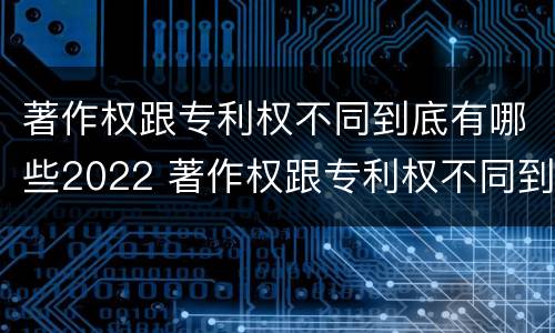 著作权跟专利权不同到底有哪些2022 著作权跟专利权不同到底有哪些2022年的