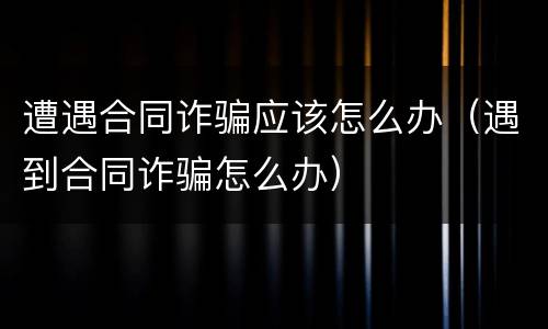 遭遇合同诈骗应该怎么办（遇到合同诈骗怎么办）
